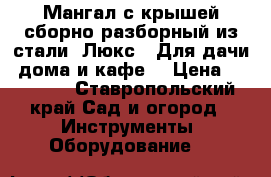 Мангал с крышей сборно-разборный из стали “Люкс“! Для дачи, дома и кафе. › Цена ­ 30 000 - Ставропольский край Сад и огород » Инструменты. Оборудование   